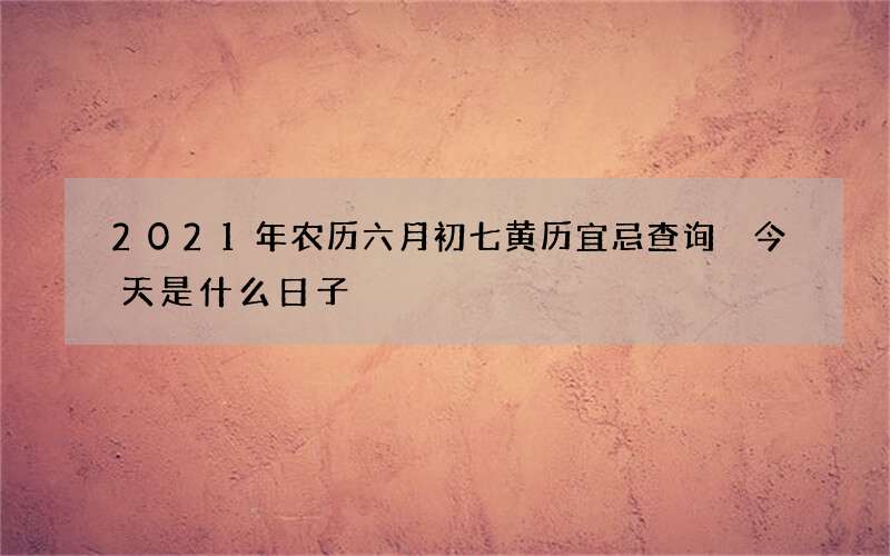 2021年农历六月初七黄历宜忌查询 今天是什么日子